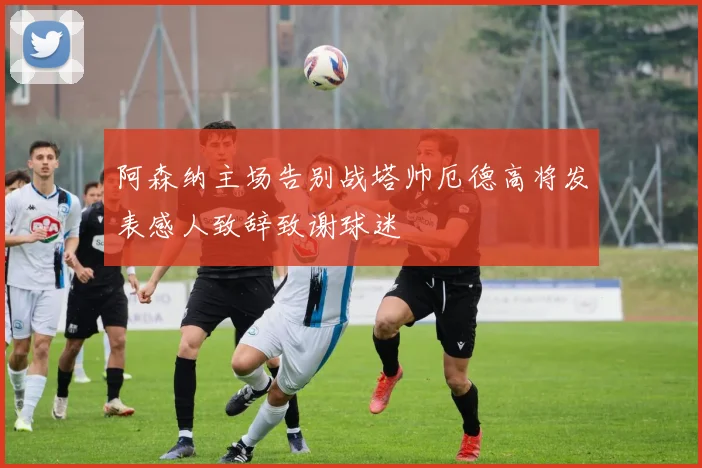 阿森纳主场告别战塔帅厄德高将发表感人致辞致谢球迷