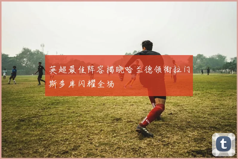 英超最佳阵容揭晓哈兰德领衔拉门斯多库闪耀全场