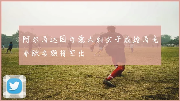 阿尔马达因与意大利女子成婚马竞非欧名额将空出