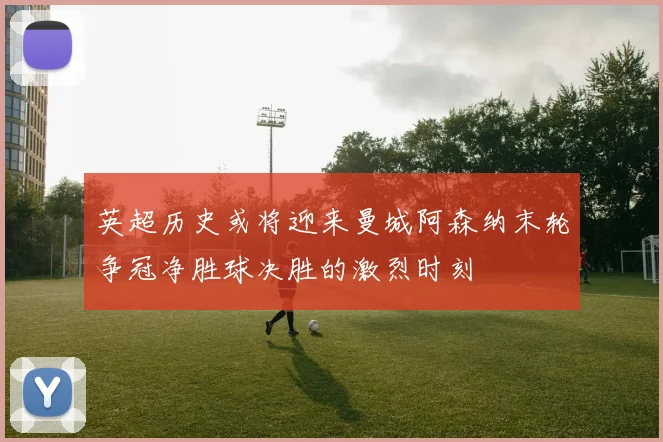 英超历史或将迎来曼城阿森纳末轮争冠净胜球决胜的激烈时刻