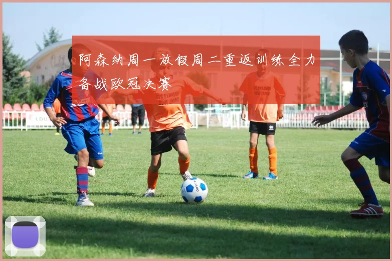 阿森纳周一放假周二重返训练全力备战欧冠决赛