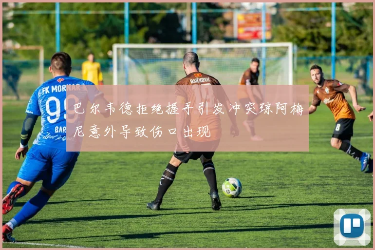 巴尔韦德拒绝握手引发冲突琼阿梅尼意外导致伤口出现