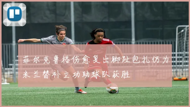 菲尔克鲁格伤愈复出脚趾包扎仍为米兰替补立功助球队获胜