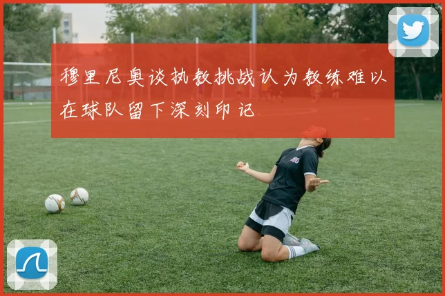 穆里尼奥谈执教挑战认为教练难以在球队留下深刻印记