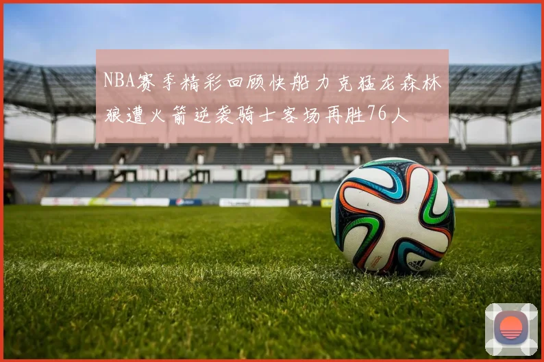 NBA赛季精彩回顾快船力克猛龙森林狼遭火箭逆袭骑士客场再胜76人