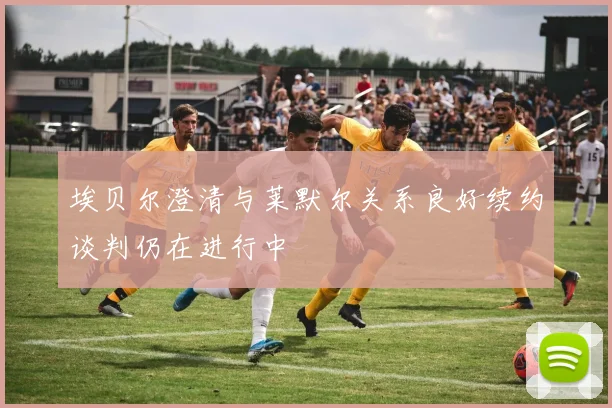 埃贝尔澄清与莱默尔关系良好续约谈判仍在进行中