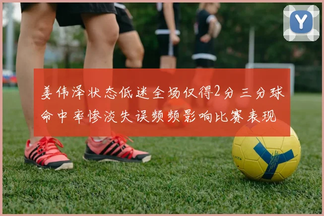 姜伟泽状态低迷全场仅得2分三分球命中率惨淡失误频频影响比赛表现