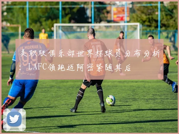 美职联俱乐部世界杯球员分布分析：LAFC领跑迈阿密紧随其后