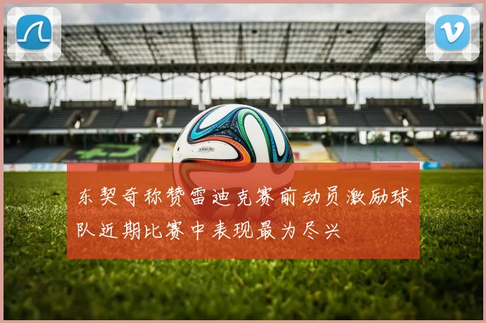 东契奇称赞雷迪克赛前动员激励球队近期比赛中表现最为尽兴