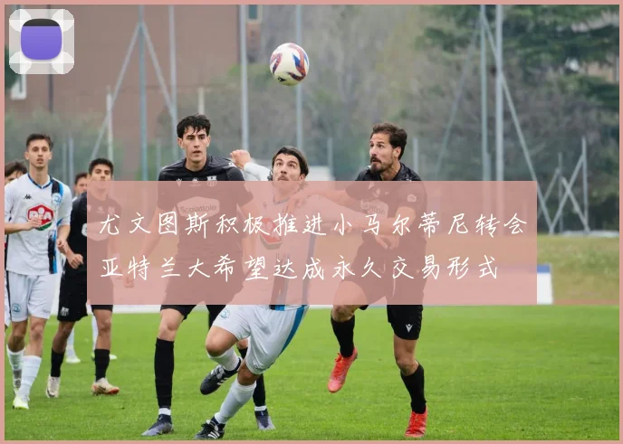 尤文图斯积极推进小马尔蒂尼转会亚特兰大希望达成永久交易形式