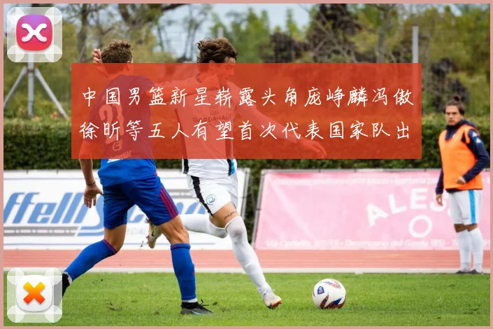 中国男篮新星崭露头角庞峥麟冯傲徐昕等五人有望首次代表国家队出战