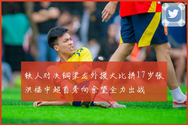 铁人对决铜梁龙外援大比拼17岁张洪福中超首秀向余望全力出战