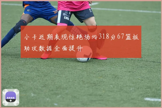 小卡近期表现惊艳场均318分67篮板助攻数据全面提升